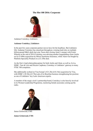 The Hot 100 2016: Corporate
Aedamar Comiskey, Linklaters
Aedamar Comiskey, Linklaters
In the past few years corporate partner moves have hit the headlines. But Linklaters
lifer Aedamar Comiskey has stayed put throughout, winning lead roles on multiple
billion-pound M&A deals last year. Soon after closing Amec’s merger with Foster
Wheeler at the end of 2014 Comiskey was advising another longstanding client Amlin
on its £3.48bn acquisition by Mitsui Sumitomo Insurance, while Alent was bought by
Platform Speciality Products in a £1.35bn deal.
As the firm’s lead relationship partner for both Amlin and Alent, as well as Aviva,
HSBC, Tate & Lyle and Dixons Carphone, Comiskey is Linklaters’ gateway to many
FTSE 100 companies.
She additionally worked on Visa Europe’s €21.2bn (£16.1bn) acquisition by Visa,
with HSBC’s $5.2bn (£3.7bn) sale of its Brazilian business strengthening her position
as one of Linklaters’ key Latin American experts.
A member of the magic circle’s partnership board, Comiskey is also heavily involved
in its Women Leadership Programme, mentoring female associates coming up the
ranks.
James Grimwood, CMS
James Grimwood, CMS
 