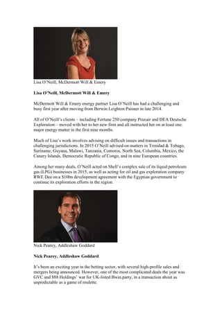 Lisa O’Neill, McDermott Will & Emery
Lisa O’Neill, McDermott Will & Emery
McDermott Will & Emery energy partner Lisa O’Neill has had a challenging and
busy first year after moving from Berwin Leighton Paisner in late 2014.
All of O’Neill’s clients – including Fortune 250 company Praxair and DEA Deutsche
Exploration – moved with her to her new firm and all instructed her on at least one
major energy matter in the first nine months.
Much of Lisa’s work involves advising on difficult issues and transactions in
challenging jurisdictions. In 2015 O’Neill advised on matters in Trinidad & Tobago,
Suriname, Guyana, Malawi, Tanzania, Comoros, North Sea, Columbia, Mexico, the
Canary Islands, Democratic Republic of Congo, and in nine European countries.
Among her many deals, O’Neill acted on Shell’s complex sale of its liquid petroleum
gas (LPG) businesses in 2015, as well as acting for oil and gas exploration company
RWE Dea on a $10bn development agreement with the Egyptian government to
continue its exploration efforts in the region.
Nick Pearey, Addleshaw Goddard
Nick Pearey, Addleshaw Goddard
It’s been an exciting year in the betting sector, with several high-profile sales and
mergers being announced. However, one of the most complicated deals the year was
GVC and 888 Holdings’ war for UK-listed Bwin.party, in a transaction about as
unpredictable as a game of roulette.
 