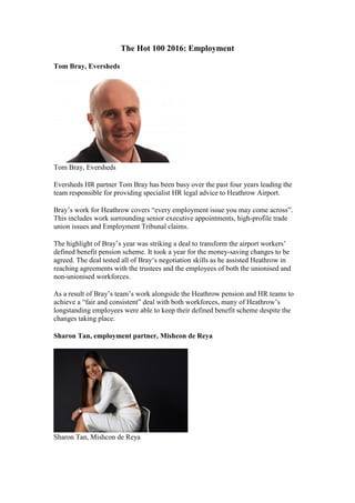 The Hot 100 2016: Employment
Tom Bray, Eversheds
Tom Bray, Eversheds
Eversheds HR partner Tom Bray has been busy over the past four years leading the
team responsible for providing specialist HR legal advice to Heathrow Airport.
Bray’s work for Heathrow covers “every employment issue you may come across”.
This includes work surrounding senior executive appointments, high-profile trade
union issues and Employment Tribunal claims.
The highlight of Bray’s year was striking a deal to transform the airport workers’
defined benefit pension scheme. It took a year for the money-saving changes to be
agreed. The deal tested all of Bray‘s negotiation skills as he assisted Heathrow in
reaching agreements with the trustees and the employees of both the unionised and
non-unionised workforces.
As a result of Bray’s team’s work alongside the Heathrow pension and HR teams to
achieve a “fair and consistent” deal with both workforces, many of Heathrow’s
longstanding employees were able to keep their defined benefit scheme despite the
changes taking place.
Sharon Tan, employment partner, Mishcon de Reya
Sharon Tan, Mishcon de Reya
 