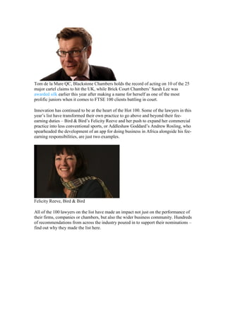 Tom de la Mare QC, Blackstone Chambers holds the record of acting on 10 of the 25
major cartel claims to hit the UK, while Brick Court Chambers’ Sarah Lee was
awarded silk earlier this year after making a name for herself as one of the most
prolific juniors when it comes to FTSE 100 clients battling in court.
Innovation has continued to be at the heart of the Hot 100. Some of the lawyers in this
year’s list have transformed their own practice to go above and beyond their fee-
earning duties – Bird & Bird’s Felicity Reeve and her push to expand her commercial
practice into less conventional sports, or Addleshaw Goddard’s Andrew Rosling, who
spearheaded the development of an app for doing business in Africa alongside his fee-
earning responsibilities, are just two examples.
Felicity Reeve, Bird & Bird
All of the 100 lawyers on the list have made an impact not just on the performance of
their firms, companies or chambers, but also the wider business community. Hundreds
of recommendations from across the industry poured in to support their nominations –
find out why they made the list here.
 