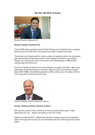 The Hot 100 2016: In-house
Rushad Abadan, Standard Life
Rushad Abadan, Standard Life
Former RBS deputy general counsel Rushad Abadan joins Standard Life as its group
general counsel in early 2016, having spent just under a decade at the bank.
That decade was characterised by a total overhaul of corporate culture; the subsequent
part-nationalisation of the bank and the current selling off of shares. According to
Abadan, he is most proud of his involvement in the rehabilitation of RBS and the
restructurings that followed it.
The former Dundas & Wilson lawyer also helped to reorganise the bank’s 400-strong
legal teams along functional lines and held a lead role in the restructuring of Dutch
bank ABN AMRO, which RBS purchased in 2009, and the sales of its stake of Direct
Line Group and Citizens Financial Group.
Jerome Abelman, British American Tobacco
Jerome Abelman, British American Tobacco
BAT general counsel Jerome Abelman revolutionised the tobacco giant’s legal
department last year – despite only taking on the role in May.
Abelman overhauled BAT’s global legal function, merging corporate and regulatory
affairs with legal and security into one mammoth team now named legal and external
affairs.
 
