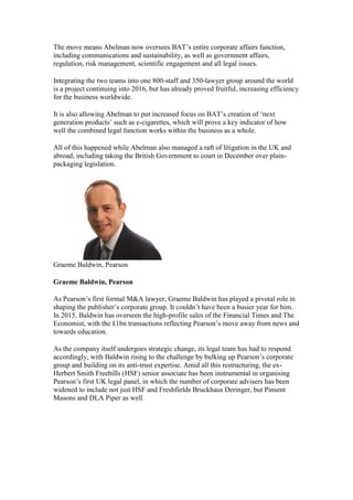 The move means Abelman now oversees BAT’s entire corporate affairs function,
including communications and sustainability, as well as government affairs,
regulation, risk management, scientific engagement and all legal issues.
Integrating the two teams into one 800-staff and 350-lawyer group around the world
is a project continuing into 2016, but has already proved fruitful, increasing efficiency
for the business worldwide.
It is also allowing Abelman to put increased focus on BAT’s creation of ‘next
generation products’ such as e-cigarettes, which will prove a key indicator of how
well the combined legal function works within the business as a whole.
All of this happened while Abelman also managed a raft of litigation in the UK and
abroad, including taking the British Government to court in December over plain-
packaging legislation.
Graeme Baldwin, Pearson
Graeme Baldwin, Pearson
As Pearson’s first formal M&A lawyer, Graeme Baldwin has played a pivotal role in
shaping the publisher’s corporate group. It couldn’t have been a busier year for him.
In 2015, Baldwin has overseen the high-profile sales of the Financial Times and The
Economist, with the £1bn transactions reflecting Pearson’s move away from news and
towards education.
As the company itself undergoes strategic change, its legal team has had to respond
accordingly, with Baldwin rising to the challenge by bulking up Pearson’s corporate
group and building on its anti-trust expertise. Amid all this restructuring, the ex-
Herbert Smith Freehills (HSF) senior associate has been instrumental in organising
Pearson’s first UK legal panel, in which the number of corporate advisers has been
widened to include not just HSF and Freshfields Bruckhaus Deringer, but Pinsent
Masons and DLA Piper as well.
 