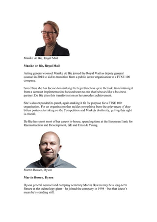 Maaike de Bie, Royal Mail
Maaike de Bie, Royal Mail
Acting general counsel Maaike de Bie joined the Royal Mail as deputy general
counsel in 2014 to aid its transition from a public sector organisation to a FTSE 100
company.
Since then she has focused on making the legal function up to the task, transforming it
from a contract implementation-focused team to one that behaves like a business
partner. De Bie cites this transformation as her proudest achievement.
She’s also expanded its panel, again making it fit for purpose for a FTSE 100
organisation. For an organisation that tackles everything from the grievances of dog-
bitten postmen to taking on the Competition and Markets Authority, getting this right
is crucial.
De Bie has spent most of her career in-house, spending time at the European Bank for
Reconstruction and Development, GE and Ernst & Young.
Martin Bowen, Dyson
Martin Bowen, Dyson
Dyson general counsel and company secretary Martin Bowen may be a long-term
fixture at the technology giant – he joined the company in 1998 – but that doesn’t
mean he’s standing still.
 