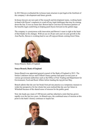 In 2015 Bowen overhauled the in-house team structure to put legal at the forefront of
the company’s development and future growth.
In-house lawyers are now part of the research and development teams, working hand-
in-hand with Dyson’s engineers to ward off any legal challenges that may be coming
down the line. It was no mean feat: Bowen had to convince his business partners of
the benefits legal could bring in helping push Dyson forward on the global stage.
The company is synonymous with innovation and Bowen’s team is right at the heart
of that thanks to his changes. With an eye on 20 per cent year-on-year growth in the
Asia Pacific, Bowen is working hard to see off copycat threats coming from China.
Sonya Branch, Bank of England
Sonya Branch, Bank of England
Sonya Branch was appointed general counsel of the Bank of England in 2015. The
former Linklaters lawyer and Clifford Chance partner had spent several years at
various government authorities such as the Office of Fair Trading and Department for
Environment, Food and Rural Affairs before landing the top job last May.
Branch admits that she saw her break from private practice as a temporary measure to
widen her perspective for her clients but soon realised that she saw her future in
Whitehall because of the shared sense of mission for the public good.
Now she heads up a team of 100 lawyers and has inherited a remit that has grown
rapidly over the last two years. As Branch says, the combined sense of mission at this
point in the bank’s history continues to inspire her.
 