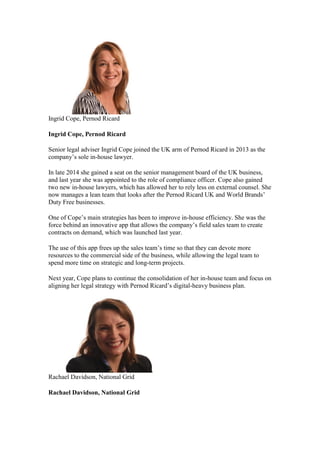 Ingrid Cope, Pernod Ricard
Ingrid Cope, Pernod Ricard
Senior legal adviser Ingrid Cope joined the UK arm of Pernod Ricard in 2013 as the
company’s sole in-house lawyer.
In late 2014 she gained a seat on the senior management board of the UK business,
and last year she was appointed to the role of compliance officer. Cope also gained
two new in-house lawyers, which has allowed her to rely less on external counsel. She
now manages a lean team that looks after the Pernod Ricard UK and World Brands’
Duty Free businesses.
One of Cope’s main strategies has been to improve in-house efficiency. She was the
force behind an innovative app that allows the company’s field sales team to create
contracts on demand, which was launched last year.
The use of this app frees up the sales team’s time so that they can devote more
resources to the commercial side of the business, while allowing the legal team to
spend more time on strategic and long-term projects.
Next year, Cope plans to continue the consolidation of her in-house team and focus on
aligning her legal strategy with Pernod Ricard’s digital-heavy business plan.
Rachael Davidson, National Grid
Rachael Davidson, National Grid
 