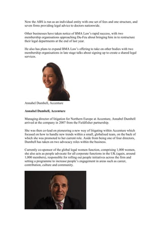 Now the ABS is run as an individual entity with one set of fees and one structure, and
seven firms providing legal advice to doctors nationwide.
Other businesses have taken notice of BMA Law’s rapid success, with two
membership organisations approaching Du-Feu about bringing him in to restructure
their legal departments at the end of last year.
He also has plans to expand BMA Law’s offering to take on other bodies with two
membership organisations in late stage talks about signing up to create a shared legal
services.
Annabel Dumbell, Accenture
Annabel Dumbell, Accenture
Managing director of litigation for Northern Europe at Accenture, Annabel Dumbell
arrived at the company in 2007 from the Fieldfisher partnership.
She was then co-lead on pioneering a new way of litigating within Accenture which
focused on how to handle new trends within a small, globalised team, on the back of
which she was promoted to her current role. Aside from being one of four directors,
Dumbell has taken on two advocacy roles within the business.
Currently co-sponsor of the global legal women function, comprising 1,000 women,
she also acts as people advocate for all corporate functions in the UK (again, around
1,000 members), responsible for rolling out people initiatives across the firm and
setting a programme to increase people’s engagement in areas such as career,
contribution, culture and community.
 