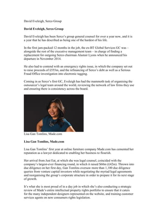 David Eveleigh, Serco Group
David Eveleigh, Serco Group
David Eveleigh has been Serco’s group general counsel for over a year now, and it is
a year that he has described as being one of the hardest of his life.
In the first jam-packed 12 months in the job, the ex-BT Global Services GC was –
alongside the rest of the executive management team – in charge of finding a
replacement for outgoing Serco chairman Alastair Lyons when he announced his
departure in November 2014.
He also had to contend with an emergency rights issue, in which the company set out
to raise proceeds of £555m, and the refinancing of Serco’s debt as well as a Serious
Fraud Office investigation into electronic tagging.
Coming in as Serco’s first GC, Eveleigh has had the mammoth task of organising the
outsourcer’s legal team around the world, reviewing the network of law firms they use
and ensuring there is consistency across the board.
Lisa Gan Tomlins, Made.com
Lisa Gan Tomlins, Made.com
Lisa Gan Tomlins’ first year at online furniture company Made.com has cemented her
reputation as a lawyer dedicated to enabling her business to flourish.
Her arrival from Just Eat, at which she was legal counsel, coincided with the
company’s largest-ever financing round, in which it raised $60m (£42m). Thrown into
due diligence on her first day, Gan Tomlins oversaw more than 1,100 due diligence
queries from venture capital investors while negotiating the myriad legal agreements
and reorganising the group’s corporate structure in order to prepare it for its next stage
of growth.
It’s what she is most proud of in a day job in which she’s also conducting a strategic
review of Made’s entire intellectual property rights portfolio to ensure that it caters
for the many independent designers represented on the website, and training customer
services agents on new consumers rights legislation.
 