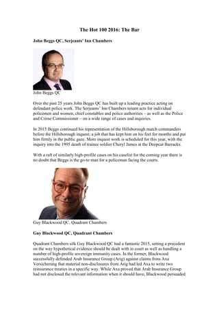 The Hot 100 2016: The Bar
John Beggs QC, Serjeants’ Inn Chambers
John Beggs QC
Over the past 25 years John Beggs QC has built up a leading practice acting on
defendant police work. The Serjeants’ Inn Chambers tenant acts for individual
policemen and women, chief constables and police authorities – as well as the Police
and Crime Commissioner – on a wide range of cases and inquiries.
In 2015 Beggs continued his representation of the Hillsborough match commanders
before the Hillsborough inquest; a job that has kept him on his feet for months and put
him firmly in the public gaze. More inquest work is scheduled for this year, with the
inquiry into the 1995 death of trainee soldier Cheryl James at the Deepcut Barracks.
With a raft of similarly high-profile cases on his caselist for the coming year there is
no doubt that Beggs is the go-to man for a policeman facing the courts.
Guy Blackwood QC, Quadrant Chambers
Guy Blackwood QC, Quadrant Chambers
Quadrant Chambers silk Guy Blackwood QC had a fantastic 2015, setting a precedent
on the way hypothetical evidence should be dealt with in court as well as handling a
number of high-profile sovereign immunity cases. In the former, Blackwood
successfully defended Arab Insurance Group (Arig) against claims from Axa
Versicherung that material non-disclosures from Arig had led Axa to write two
reinsurance treaties in a specific way. While Axa proved that Arab Insurance Group
had not disclosed the relevant information when it should have, Blackwood persuaded
 