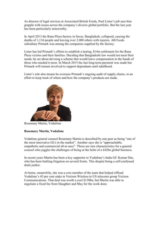 As director of legal services at Associated British Foods, Paul Lister’s job sees him
grapple with issues across the company’s diverse global portfolio. But the last year
has been particularly noteworthy.
In April 2013 the Rana Plaza factory in Savar, Bangladesh, collapsed, causing the
deaths of 1,134 people and leaving over 2,000 others with injuries. AB Foods
subsidiary Primark was among the companies supplied by the factory.
Lister has led Primark’s efforts to establish a lasting, $14m settlement for the Rana
Plaza victims and their families. Deciding that Bangladeshi law would not meet their
needs, he set about devising a scheme that would leave compensation in the hands of
those who needed it most. In March 2015 the last long-term payment was made but
Primark will remain involved to support dependants until adulthood.
Lister’s role also means he oversees Primark’s ongoing audit of supply chains, in an
effort to keep track of where and how the company’s products are made.
Rosemary Martin, Vodafone
Rosemary Martin, Vodafone
Vodafone general counsel Rosemary Martin is described by one peer as being “one of
the most innovative GCs in the market”. Another says she is “approachable,
empathetic and commercial all at once”. Those are rare characteristics for a general
counsel who juggles the challenges of being at the helm of a £42bn global business.
In recent years Martin has been a key supporter to Vodafone’s India GC Kumar Das,
who has been battling litigation on several fronts. This despite being a self-confessed
deals junkie.
At home, meanwhile, she was a core member of the team that helped offload
Vodafone’s 45 per cent stake in Verizon Wireless to US telecoms group Verizon
Communications. That deal was worth a cool $130bn, but Martin was able to
negotiate a fixed fee from Slaughter and May for the work done.
 