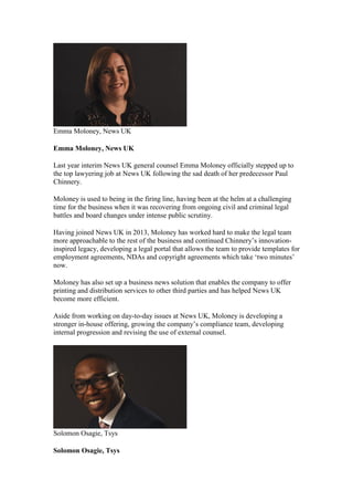 Emma Moloney, News UK
Emma Moloney, News UK
Last year interim News UK general counsel Emma Moloney officially stepped up to
the top lawyering job at News UK following the sad death of her predecessor Paul
Chinnery.
Moloney is used to being in the firing line, having been at the helm at a challenging
time for the business when it was recovering from ongoing civil and criminal legal
battles and board changes under intense public scrutiny.
Having joined News UK in 2013, Moloney has worked hard to make the legal team
more approachable to the rest of the business and continued Chinnery’s innovation-
inspired legacy, developing a legal portal that allows the team to provide templates for
employment agreements, NDAs and copyright agreements which take ‘two minutes’
now.
Moloney has also set up a business news solution that enables the company to offer
printing and distribution services to other third parties and has helped News UK
become more efficient.
Aside from working on day-to-day issues at News UK, Moloney is developing a
stronger in-house offering, growing the company’s compliance team, developing
internal progression and revising the use of external counsel.
Solomon Osagie, Tsys
Solomon Osagie, Tsys
 