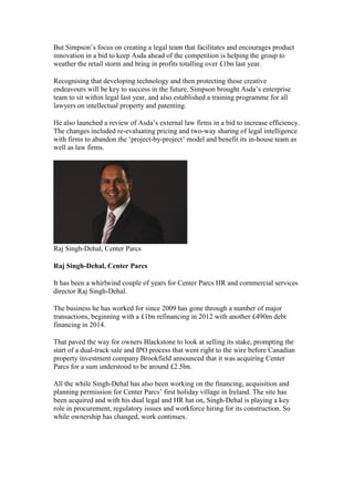 But Simpson’s focus on creating a legal team that facilitates and encourages product
innovation in a bid to keep Asda ahead of the competition is helping the group to
weather the retail storm and bring in profits totalling over £1bn last year.
Recognising that developing technology and then protecting those creative
endeavours will be key to success in the future, Simpson brought Asda’s enterprise
team to sit within legal last year, and also established a training programme for all
lawyers on intellectual property and patenting.
He also launched a review of Asda’s external law firms in a bid to increase efficiency.
The changes included re-evaluating pricing and two-way sharing of legal intelligence
with firms to abandon the ‘project-by-project’ model and benefit its in-house team as
well as law firms.
Raj Singh-Dehal, Center Parcs
Raj Singh-Dehal, Center Parcs
It has been a whirlwind couple of years for Center Parcs HR and commercial services
director Raj Singh-Dehal.
The business he has worked for since 2009 has gone through a number of major
transactions, beginning with a £1bn refinancing in 2012 with another £490m debt
financing in 2014.
That paved the way for owners Blackstone to look at selling its stake, prompting the
start of a dual-track sale and IPO process that went right to the wire before Canadian
property investment company Brookfield announced that it was acquiring Center
Parcs for a sum understood to be around £2.5bn.
All the while Singh-Dehal has also been working on the financing, acquisition and
planning permission for Center Parcs’ first holiday village in Ireland. The site has
been acquired and with his dual legal and HR hat on, Singh-Dehal is playing a key
role in procurement, regulatory issues and workforce hiring for its construction. So
while ownership has changed, work continues.
 