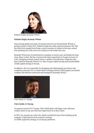 Padmini Singla, Kennedy Wilson
Padmini Singla, Kennedy Wilson
Since joining global real estate investment and services firm Kennedy Wilson as
general counsel in May 2014, Padmini Singla has really made her presence felt. She
has effectively jumped from being a senior associate at Ashurst to having a central
role operating one of the most active players in the market last year.
Kennedy Wilson has invested heavily in property in recent years and Singla has been
a key player in that. She has overseen real estate acquisitions in Europe in excess of
£1bn, managing external counsel across a number of jurisdictions. Singla has also
been central to Kennedy Wilson’s £1.5bn of equity capital raisings and around £600m
of debt capital raisings in Europe.
In addition, she was responsible for designing and implementing governance and
compliance protocols for a London Stock Exchange-listed £2.5bn property investment
company that had been sponsored and managed by Kennedy Wilson.
Chris Smith, L1 Energy
Chris Smith, L1 Energy
As general counsel of L1 Energy, Chris Smith deals with bigger sums and more
complex deals in one year than most legal chiefs do in their career.
In 2015, his second year in the role, Smith switched his focus from building up the
company’s legal function from scratch to running
its $10bn acquisition strategy of oil and gas platforms.
 