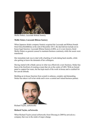 Mollie Stoker, Lucozade Ribena Suntory
Mollie Stoker, Lucozade Ribena Suntory
When Japanese drinks company Suntory acquired the Lucozade and Ribena brands
from GlaxoSmithKline at the end of December 2013, the deal did not include an in-
house legal function. Lucozade Ribena Suntory (LRS), as it is now known, hired
Mollie Stoker as general counsel to maintain business continuity while the assets were
transferred.
Her immediate task was to deal with a backlog of work dating back months, while
also getting to know the demands of her colleagues.
Having started with a blank canvas in what was effectively a new business, Stoker has
been at the forefront of creating a team that sits at the centre of LRS. With no formal
panel to support her team, she has kept much of the work in-house and is credited for
her can-do attitude.
Building an in-house function from scratch is arduous, complex and demanding.
Stoker has taken it all in her stride and is now a central and valued business partner.
Richard Taylor, euNetworks
Richard Taylor, euNetworks
When Richard Taylor joined euNetworks from Olswang in 2009 he arrived at a
company that was in the midst of major change.
 