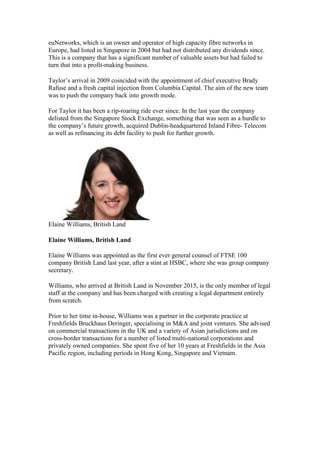euNetworks, which is an owner and operator of high capacity fibre networks in
Europe, had listed in Singapore in 2004 but had not distributed any dividends since.
This is a company that has a significant number of valuable assets but had failed to
turn that into a profit-making business.
Taylor’s arrival in 2009 coincided with the appointment of chief executive Brady
Rafuse and a fresh capital injection from Columbia Capital. The aim of the new team
was to push the company back into growth mode.
For Taylor it has been a rip-roaring ride ever since. In the last year the company
delisted from the Singapore Stock Exchange, something that was seen as a hurdle to
the company’s future growth, acquired Dublin-headquartered Inland Fibre- Telecom
as well as refinancing its debt facility to push for further growth.
Elaine Williams, British Land
Elaine Williams, British Land
Elaine Williams was appointed as the first ever general counsel of FTSE 100
company British Land last year, after a stint at HSBC, where she was group company
secretary.
Williams, who arrived at British Land in November 2015, is the only member of legal
staff at the company and has been charged with creating a legal department entirely
from scratch.
Prior to her time in-house, Williams was a partner in the corporate practice at
Freshfields Bruckhaus Deringer, specialising in M&A and joint ventures. She advised
on commercial transactions in the UK and a variety of Asian jurisdictions and on
cross-border transactions for a number of listed multi-national corporations and
privately owned companies. She spent five of her 10 years at Freshfields in the Asia
Pacific region, including periods in Hong Kong, Singapore and Vietnam.
 