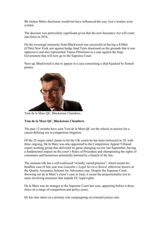 Mr Justice Males disclosure would not have influenced the way Axa’s treaties were
written.
The decision was particularly significant given that the new Insurance Act will come
into force in 2016.
On the sovereign immunity front Blackwood was successful in having a $100m
(£70m) New York suit against hedge fund Talos dismissed on the grounds that it was
oppressive and also represented Taurus Petroleum in a case against the Iraqi
Government that will now go to the Supreme Court.
Next up, Blackwood is due to appear in a case concerning a ship hijacked by Somali
pirates.
Tom de la Mare QC, Blackstone Chambers
Tom de la Mare QC, Blackstone Chambers
The past 12 months have seen Tom de la Mare QC set the wheels in motion for a
career-defining era in competition litigation.
Of the 25 major cartel claims to hit the UK courts he has been instructed in 10, with
three ongoing. De la Mare was also appointed to the Competition Appeal Tribunal
expert working group that delivered its game-changing review last September, having
a fundamental impact on the court’s Rules of Procedure and championing the rights of
consumers and businesses potentially harmed by a breach of the law.
The eminent silk has a self-confessed “weirdly varied practice”, which meant his
headline case of last year was Lumsdon v Legal Services Board, otherwise known as
the Quality Assurance Scheme for Advocates case. Despite the Supreme Court
throwing out de la Mare’s client’s case in June, it recast the proportionality test in
cases involving measures that impede EU legal rights.
De la Mare was no stranger to the Supreme Court last year, appearing before it three
times on a range of competition and policy cases.
He has also taken on a primary role campaigning on criminal justice cuts.
 