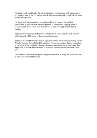 The deal, which would make the merged company a powerhouse with a presence in
key markets such as the US and the Middle East, came alongside complex legal issues
and potential pitfalls.
For Yapp, striking the deal was a complicated feat, because of the multiple
jurisdictions in which Foster Wheeler operated. Although the company was UK
headquartered, it was also Swiss-domiciled – as well as being listed on the US
Nasdaq.
Yapp completed a series of Herculean tasks to seal the deal, one of which included
sifting through 1,200 pages of shareholder information.
Yapp was the mind behind a complex legal process that involved deregistering Foster
Wheeler from the Swiss Federal Competition Commission so that they no longer had
to comply with the regulator’s domestic issuer requirements, and acquire more than
90 per cent of Foster Wheeler shares to achieve a squeeze-out merger under Swiss
law.
This complex transaction has gained Yapp the reputation of being one of the slickest
in-house lawyers in the business.
 