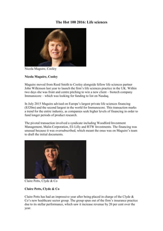 The Hot 100 2016: Life sciences
Nicola Maguire, Cooley
Nicola Maguire, Cooley
Maguire moved from Reed Smith to Cooley alongside fellow life sciences partner
John Wilkinson last year to launch the firm’s life sciences practice in the UK. Within
two days she was front and centre pitching to win a new client – biotech company
Immunocore – which was looking for funding to list on Nasdaq.
In July 2015 Maguire advised on Europe’s largest private life sciences financing
($320m) and the second largest in the world for Immunocore. This transaction marks
a trend for the entire industry, as companies seek higher levels of financing in order to
fund longer periods of product research.
The pivotal transaction involved a syndicate including Woodford Investment
Management, Malin Corporation, Eli Lilly and RTW Investments. The financing was
unusual because it was oversubscribed, which meant the onus was on Maguire’s team
to draft the initial documents.
Claire Petts, Clyde & Co
Claire Petts, Clyde & Co
Claire Petts has had an impressive year after being placed in charge of the Clyde &
Co’s new healthcare sector group. The group spun out of the firm’s insurance practice
due to its stellar performance, which saw it increase revenue by 20 per cent over the
year.
 