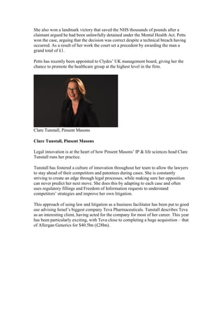She also won a landmark victory that saved the NHS thousands of pounds after a
claimant argued he had been unlawfully detained under the Mental Health Act. Petts
won the case, arguing that the decision was correct despite a technical breach having
occurred. As a result of her work the court set a precedent by awarding the man a
grand total of £1.
Petts has recently been appointed to Clydes’ UK management board, giving her the
chance to promote the healthcare group at the highest level in the firm.
Clare Tunstall, Pinsent Masons
Clare Tunstall, Pinsent Masons
Legal innovation is at the heart of how Pinsent Masons’ IP & life sciences head Clare
Tunstall runs her practice.
Tunstall has fostered a culture of innovation throughout her team to allow the lawyers
to stay ahead of their competitors and patentees during cases. She is constantly
striving to create an edge through legal processes, while making sure her opposition
can never predict her next move. She does this by adapting to each case and often
uses regulatory fillings and Freedom of Information requests to understand
competitors’ strategies and improve her own litigation.
This approach of using law and litigation as a business facilitator has been put to good
use advising Israel’s biggest company Teva Pharmaceuticals. Tunstall describes Teva
as an interesting client, having acted for the company for most of her career. This year
has been particularly exciting, with Teva close to completing a huge acquisition – that
of Allergan Generics for $40.5bn (£28bn).
 