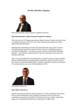 The Hot 100 2016: Litigation
Boris Bronfentrinker, Quinn Emanuel Urquhart & Sullivan
Boris Bronfentrinker, Quinn Emanuel Urquhart & Sullivan
This time last year US litigation powerhouse Quinn Emanuel Urquhart & Sullivan had
no competition practice in the UK. Now it has a thriving and growing one, led by
partner Boris Bronfentrinker.
Bronfentrinker joined Quinn Emanuel from Hausfeld at the start of 2015 to build a
UK and European competition team for the firm. The move fulfilled his desire to
work both for defendants – as he did as a senior associate at Freshfields Bruckhaus
Deringer – and claimants. Quinn Emanuel’s focus on contentious work means the
firm does both sides.
Since arriving, Bronfentrinker has helped pick up instructions from a range of notable
clients, including Daimler, regarding global competition, and Fiat Chrysler. Such is
the volume of work that Bronfentrinker is looking to expand his team to meet demand
for a series of major cases set to hit the headlines in 2016.
Peter Hirst, Clyde & Co
Peter Hirst, Clyde & Co
Despite his prominent position within Clyde & Co, co-chair of arbitration Peter Hirst
does not often find himself in the limelight. He stands out for his client work,
consistently among the top two billers at Clydes year-on-year, which is particularly
impressive considering his humble roots studying law at night school.
 