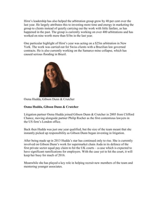 Hirst’s leadership has also helped the arbitration group grow by 40 per cent over the
last year. He largely attributes this to investing more time and energy in marketing the
group to clients instead of quietly carrying out the work with little fanfare, as has
happened in the past. The group is currently working on over 400 arbitrations and has
worked on nine worth more than $1bn in the last year.
One particular highlight of Hirst’s year was acting on a $25m arbitration in New
York. The work was carried out for Swiss clients with a Brazilian law governed
contracts. He is also currently working on the Samarco mine collapse, which has
caused serious flooding in Brazil.
Osma Hudda, Gibson Dunn & Crutcher
Osma Hudda, Gibson Dunn & Crutcher
Litigation partner Osma Hudda joined Gibson Dunn & Crutcher in 2005 from Clifford
Chance, moving alongside partner Philip Rocher as the first contentious lawyers in
the US firm’s London office.
Back then Hudda was just one year qualified, but the size of the team meant that she
instantly picked up responsibility as Gibson Dunn began investing in litigation.
After being made up in 2013 Hudda’s star has continued only to rise. She is currently
involved on Gibson Dunn’s work for supermarket chain Asda in its defence of the
first private sector equal pay claim to hit the UK courts – a case which is expected to
have significant ramifications for employers. With the case yet to hit the court, it will
keep her busy for much of 2016.
Meanwhile she has played a key role in helping recruit new members of the team and
mentoring younger associates.
 
