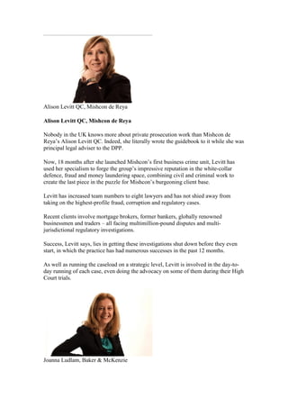 Alison Levitt QC, Mishcon de Reya
Alison Levitt QC, Mishcon de Reya
Nobody in the UK knows more about private prosecution work than Mishcon de
Reya’s Alison Levitt QC. Indeed, she literally wrote the guidebook to it while she was
principal legal adviser to the DPP.
Now, 18 months after she launched Mishcon’s first business crime unit, Levitt has
used her specialism to forge the group’s impressive reputation in the white-collar
defence, fraud and money laundering space, combining civil and criminal work to
create the last piece in the puzzle for Mishcon’s burgeoning client base.
Levitt has increased team numbers to eight lawyers and has not shied away from
taking on the highest-profile fraud, corruption and regulatory cases.
Recent clients involve mortgage brokers, former bankers, globally renowned
businessmen and traders – all facing multimillion-pound disputes and multi-
jurisdictional regulatory investigations.
Success, Levitt says, lies in getting these investigations shut down before they even
start, in which the practice has had numerous successes in the past 12 months.
As well as running the caseload on a strategic level, Levitt is involved in the day-to-
day running of each case, even doing the advocacy on some of them during their High
Court trials.
Joanna Ludlam, Baker & McKenzie
 