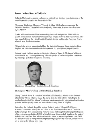 Joanna Ludlam, Baker & McKenzie
Baker & McKenzie’s Joanna Ludlam was on the front line this year during one of the
most important cases for the future of the Bar.
Alongside Blackstone Chambers’ Tom de la Mare QC, Ludlam represented the
Criminal Barristers’ Association in the Quality Assurance Scheme for Advocates
(QASA) case.
QASA will score criminal barristers during live trials and prevent those without
QASA accreditation from undertaking cases; a subject that was heavily disputed. The
case travelled from the High Court to Court of Appeal and then the Supreme Court,
where it was finally thrown out.
Although the appeal was not upheld on the facts, the Supreme Court enshrined into
English law their interpretation of the important EU principle of proportionality.
Outside court, Ludlam was the orchestrator of one of Baker & McKenzie’s biggest
initiatives in 2015 – to exponentially raise the profile of its investigations capability
by creating a global investigations academy.
Christopher Moore, Cleary Gottlieb Steen & Hamilton
Christopher Moore, Cleary Gottlieb Steen & Hamilton
Cleary Gottlieb Steen & Hamilton’s London office netted a winner in the form of
Christopher Moore when he made the move from the firm’s New York HQ to its
smaller base in the City. Moore’s rationale was to develop his international arbitration
practice and he quickly made his mark after touching down in Blighty.
Defending the Hellenic Republic against Poštová banka, US-qualified Moore
achieved a landmark victory for his client in the first case to arise out of Greece’s
2012 sovereign debt restructuring. Poštová banka had sought to challenge the legality
of the restructuring, but the ICSID arbitral tribunal dismissed all its claims for lack of
jurisdiction – the first time it has made such a move in a sovereign bonds case. With
the bank now due to bring annulment proceedings against the decision, the case looks
set to heat up for Moore next year.
 