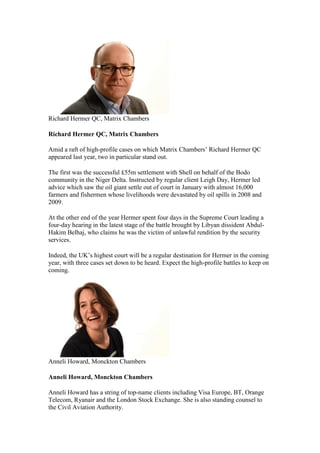 Richard Hermer QC, Matrix Chambers
Richard Hermer QC, Matrix Chambers
Amid a raft of high-profile cases on which Matrix Chambers’ Richard Hermer QC
appeared last year, two in particular stand out.
The first was the successful £55m settlement with Shell on behalf of the Bodo
community in the Niger Delta. Instructed by regular client Leigh Day, Hermer led
advice which saw the oil giant settle out of court in January with almost 16,000
farmers and fishermen whose livelihoods were devastated by oil spills in 2008 and
2009.
At the other end of the year Hermer spent four days in the Supreme Court leading a
four-day hearing in the latest stage of the battle brought by Libyan dissident Abdul-
Hakim Belhaj, who claims he was the victim of unlawful rendition by the security
services.
Indeed, the UK’s highest court will be a regular destination for Hermer in the coming
year, with three cases set down to be heard. Expect the high-profile battles to keep on
coming.
Anneli Howard, Monckton Chambers
Anneli Howard, Monckton Chambers
Anneli Howard has a string of top-name clients including Visa Europe, BT, Orange
Telecom, Ryanair and the London Stock Exchange. She is also standing counsel to
the Civil Aviation Authority.
 