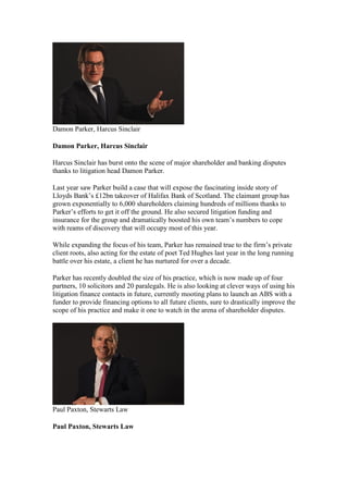 Damon Parker, Harcus Sinclair
Damon Parker, Harcus Sinclair
Harcus Sinclair has burst onto the scene of major shareholder and banking disputes
thanks to litigation head Damon Parker.
Last year saw Parker build a case that will expose the fascinating inside story of
Lloyds Bank’s £12bn takeover of Halifax Bank of Scotland. The claimant group has
grown exponentially to 6,000 shareholders claiming hundreds of millions thanks to
Parker’s efforts to get it off the ground. He also secured litigation funding and
insurance for the group and dramatically boosted his own team’s numbers to cope
with reams of discovery that will occupy most of this year.
While expanding the focus of his team, Parker has remained true to the firm’s private
client roots, also acting for the estate of poet Ted Hughes last year in the long running
battle over his estate, a client he has nurtured for over a decade.
Parker has recently doubled the size of his practice, which is now made up of four
partners, 10 solicitors and 20 paralegals. He is also looking at clever ways of using his
litigation finance contacts in future, currently mooting plans to launch an ABS with a
funder to provide financing options to all future clients, sure to drastically improve the
scope of his practice and make it one to watch in the arena of shareholder disputes.
Paul Paxton, Stewarts Law
Paul Paxton, Stewarts Law
 