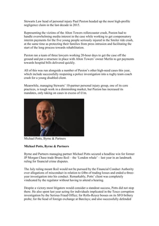 Stewarts Law head of personal injury Paul Paxton headed up the most high-profile
negligence claim in the last decade in 2015.
Representing the victims of the Alton Towers rollercoaster crash, Paxton had to
handle overwhelming media interest in the case while working to get compensatory
interim payments for the five young people seriously injured in the Smiler ride crash,
at the same time as protecting their families from press intrusion and facilitating the
start of the long process towards rehabilitation.
Paxton ran a team of three lawyers working 20-hour days to get the case off the
ground and put a structure in place with Alton Towers’ owner Merlin to get payments
towards hospital bills delivered quickly.
All of this was run alongside a number of Paxton’s other high-need cases this year,
which include successfully reopening a police investigation into a rugby team coach
crash for a young disabled client.
Meanwhile, managing Stewarts’ 10-partner personal injury group, one of its core
practices, is tough work in a diminishing market, but Paxton has increased its
mandates, only taking on cases in excess of £1m.
Michael Potts, Byrne & Partners
Michael Potts, Byrne & Partners
Byrne and Partners managing partner Michael Potts secured a headline win for former
JP Morgan Chase trade Bruno Iksil – the ‘London whale’ – last year in an landmark
ruling for financial crime disputes.
The July ruling meant Iksil would not be pursued by the Financial Conduct Authority
over allegations of misconduct in relation to £4bn of trading losses and ended a three-
year investigation into his conduct. Remarkably, Potts’ client was completely
vindicated by the regulator without having to attend a hearing.
Despite a victory most litigators would consider a standout success, Potts did not stop
there. He also spent last year acting for individuals implicated in the Tesco corruption
investigation by the Serious Fraud Office; for Rolls-Royce bosses on its SFO bribery
probe; for the head of foreign exchange at Barclays; and also successfully defended
 