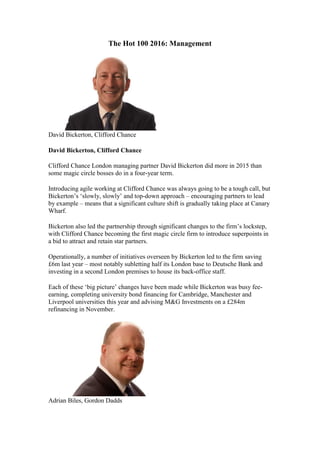The Hot 100 2016: Management
David Bickerton, Clifford Chance
David Bickerton, Clifford Chance
Clifford Chance London managing partner David Bickerton did more in 2015 than
some magic circle bosses do in a four-year term.
Introducing agile working at Clifford Chance was always going to be a tough call, but
Bickerton’s ‘slowly, slowly’ and top-down approach – encouraging partners to lead
by example – means that a significant culture shift is gradually taking place at Canary
Wharf.
Bickerton also led the partnership through significant changes to the firm’s lockstep,
with Clifford Chance becoming the first magic circle firm to introduce superpoints in
a bid to attract and retain star partners.
Operationally, a number of initiatives overseen by Bickerton led to the firm saving
£6m last year – most notably subletting half its London base to Deutsche Bank and
investing in a second London premises to house its back-office staff.
Each of these ‘big picture’ changes have been made while Bickerton was busy fee-
earning, completing university bond financing for Cambridge, Manchester and
Liverpool universities this year and advising M&G Investments on a £284m
refinancing in November.
Adrian Biles, Gordon Dadds
 