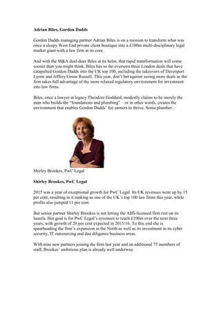 Adrian Biles, Gordon Dadds
Gordon Dadds managing partner Adrian Biles is on a mission to transform what was
once a sleepy West End private client boutique into a £100m multi-disciplinary legal
market giant with a law firm at its core.
And with the M&A deal-doer Biles at its helm, that rapid transformation will come
sooner than you might think. Biles has so far overseen three London deals that have
catapulted Gordon Dadds into the UK top 100, including the takeovers of Davenport
Lyons and Jeffrey Green Russell. This year, don’t bet against seeing more deals as the
firm takes full advantage of the more relaxed regulatory environment for investment
into law firms.
Biles, once a lawyer at legacy Theodore Goddard, modestly claims to be merely the
man who builds the “foundations and plumbing” – or in other words, creates the
environment that enables Gordon Dadds’ fee earners to thrive. Some plumber.
Shirley Brookes, PwC Legal
Shirley Brookes, PwC Legal
2015 was a year of exceptional growth for PwC Legal. Its UK revenues went up by 15
per cent, resulting in it ranking as one of the UK’s top 100 law firms this year, while
profits also jumped 11 per cent.
But senior partner Shirley Brookes is not letting the ABS-licensed firm rest on its
laurels. Her goal is for PwC Legal’s revenues to reach £100m over the next three
years, with growth of 20 per cent expected in 2015/16. To this end she is
spearheading the firm’s expansion in the North as well as its investment in its cyber
security, IT outsourcing and due diligence business areas.
With nine new partners joining the firm last year and an additional 75 members of
staff, Brookes’ ambitious plan is already well underway.
 