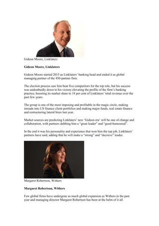 Gideon Moore, Linklaters
Gideon Moore, Linklaters
Gideon Moore started 2015 as Linklaters’ banking head and ended it as global
managing partner of the 450-partner firm.
The election process saw him beat five competitors for the top role, but his success
was undoubtedly down to his victory elevating the profile of the firm’s banking
practice, boosting its market share to 18 per cent of Linklaters’ total revenue over the
past few years.
The group is one of the most imposing and profitable in the magic circle, making
inroads into US finance client portfolios and making major funds, real estate finance
and restructuring lateral hires last year.
Market sources are predicting Linklaters’ new ‘Gideon era’ will be one of change and
collaboration, with partners dubbing him a “great leader” and “good-humoured”.
In the end it was his personality and experience that won him the top job, Linklaters’
partners have said, adding that he will make a “strong” and “decisive” leader.
Margaret Robertson, Withers
Margaret Robertson, Withers
Few global firms have undergone as much global expansion as Withers in the past
year and managing director Margaret Robertson has been at the helm of it all.
 