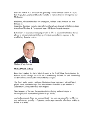 Since the start of 2015 headcount has grown by a third, with new offices in Tokyo,
San Diego, Los Angeles and Rancho Santa Fe as well as alliances in Singapore and
Melbourne.
In her role, which she has held for seven years, Withers lifer Robertson has been
focused on
integrating these new recruits, many of whom have been attracted to the firm in large
teams from Morrison & Foerster and legacy McKenna Long & Aldridge.
Robertson’s re-election as managing director in 2015 is testament to the role she has
played in internationalising the firm as it looks to strengthen its presence in the
world’s key financial centres.
Michael Ward, Gateley
Michael Ward, Gateley
For a time it looked like Irwin Mitchell would be the first UK law firm to float on the
London Stock Exchange. But in the end, it was Gateley that took the lead, announcing
its IPO on the Alternative Investment Market last year.
The firm’s senior partner – and now CEO of the listed company – Michael Ward
played a vital role in this legal first, with the move from LLP to plc intended to
differentiate Gateley in the mid-market space.
Ward was part of the team that went to pitch the listing, and was integral in
encouraging both investors and partners to get onside.
And so far, so good. Since last summer Gateley has seen pre-tax profits rise 32.4 per
cent and turnover grow by 11.5 per cent, setting a precedent for other firms looking to
follow in its wake.
 