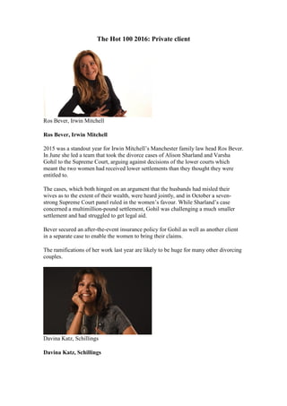 The Hot 100 2016: Private client
Ros Bever, Irwin Mitchell
Ros Bever, Irwin Mitchell
2015 was a standout year for Irwin Mitchell’s Manchester family law head Ros Bever.
In June she led a team that took the divorce cases of Alison Sharland and Varsha
Gohil to the Supreme Court, arguing against decisions of the lower courts which
meant the two women had received lower settlements than they thought they were
entitled to.
The cases, which both hinged on an argument that the husbands had misled their
wives as to the extent of their wealth, were heard jointly, and in October a seven-
strong Supreme Court panel ruled in the women’s favour. While Sharland’s case
concerned a multimillion-pound settlement, Gohil was challenging a much smaller
settlement and had struggled to get legal aid.
Bever secured an after-the-event insurance policy for Gohil as well as another client
in a separate case to enable the women to bring their claims.
The ramifications of her work last year are likely to be huge for many other divorcing
couples.
Davina Katz, Schillings
Davina Katz, Schillings
 