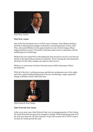 Nick West, Axiom
Nick West, Axiom
One of the first big lateral moves of 2016 came in January, when Mishcon de Reya
hired the London general manager of alternative resourcing business Axiom. Nick
West, who joined Mishcon in the purpose-built new role of chief strategy officer,
helped transform Axiom’s UK profile, client base and revenue, in particular with the
trailblazing use of technology.
Mishcon has now tasked West with helping the firm develop its services over the next
decade as the legal market continues to transform. West is among the most passionate
advocates for how these changes can improve client service.
Mishcon, in recent years, has been front and centre of delivering many of these
developments.
With all of the firm’s working processes and delivery mechanisms now in his sights,
and with a market-leading background in the use of technology, expect significant
change at Mishcon sooner rather than later.
John Westwell, Foot Anstey
John Westwell, Foot Anstey
In the seven years since John Westwell took over as managing partner of Foot Anstey
the South West firm has gone from strength to strength. With compound growth of 65
per cent since that time, the firm enjoyed a 16 per cent revenue rise in 2014/15 and is
on track for similar growth this year.
 