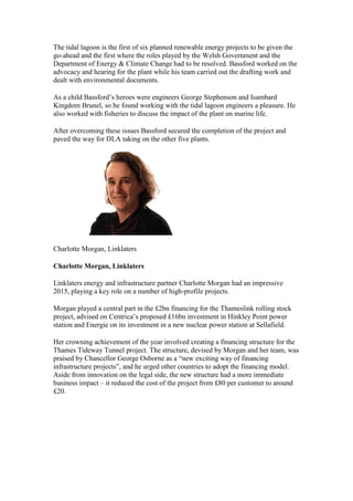The tidal lagoon is the first of six planned renewable energy projects to be given the
go-ahead and the first where the roles played by the Welsh Government and the
Department of Energy & Climate Change had to be resolved. Bassford worked on the
advocacy and hearing for the plant while his team carried out the drafting work and
dealt with environmental documents.
As a child Bassford’s heroes were engineers George Stephenson and Isambard
Kingdom Brunel, so he found working with the tidal lagoon engineers a pleasure. He
also worked with fisheries to discuss the impact of the plant on marine life.
After overcoming these issues Bassford secured the completion of the project and
paved the way for DLA taking on the other five plants.
Charlotte Morgan, Linklaters
Charlotte Morgan, Linklaters
Linklaters energy and infrastructure partner Charlotte Morgan had an impressive
2015, playing a key role on a number of high-profile projects.
Morgan played a central part in the £2bn financing for the Thameslink rolling stock
project, advised on Centrica’s proposed £16bn investment in Hinkley Point power
station and Energie on its investment in a new nuclear power station at Sellafield.
Her crowning achievement of the year involved creating a financing structure for the
Thames Tideway Tunnel project. The structure, devised by Morgan and her team, was
praised by Chancellor George Osborne as a “new exciting way of financing
infrastructure projects”, and he urged other countries to adopt the financing model.
Aside from innovation on the legal side, the new structure had a more immediate
business impact – it reduced the cost of the project from £80 per customer to around
£20.
 