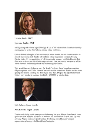 Lorraine Reader, DWF
Lorraine Reader, DWF
Since joining DWF from legacy Wragge & Co in 2013 Lorraine Reader has tirelessly
campaigned to up the firm’s focus on real estate portfolios.
One of the best examples of her success was when Reader and her team achieved an
almost-impossible deal. Reader advised real estate investment company Colony
Capital on its £311m acquisition of UK commercial property portfolio Gemini. But
there was an important hitch in the negotiations – rival alternative investment adviser
Värde Partners had already struck the deal to acquire Gemini.
This would have spelled game over for Reader’s clients, but a long-drawn-out due
diligence period saw Värde Partners’ exclusivity deal expire and Reader and her team
sprung into action, securing the deal in just nine days. Despite the rapid turnaround
Colony only needed to increase its offer by £500,000 to win the deal.
Nick Roberts, Hogan Lovells
Nick Roberts, Hogan Lovells
Despite only being made up to partner in January last year, Hogan Lovells real estate
specialist Nick Roberts’ extensive experience has enabled him to pick up a key role
advising Argent on its new joint venture developing one of London’s major
regeneration schemes – the Brent Cross South site.
 