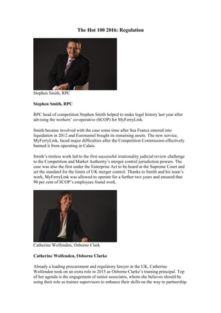 The Hot 100 2016: Regulation
Stephen Smith, RPC
Stephen Smith, RPC
RPC head of competition Stephen Smith helped to make legal history last year after
advising the workers’ co-operative (SCOP) for MyFerryLink.
Smith became involved with the case some time after Sea France entered into
liquidation in 2012 and Eurotunnel bought its remaining assets. The new service,
MyFerryLink, faced major difficulties after the Competition Commission effectively
banned it from operating in Calais.
Smith’s tireless work led to the first successful irrationality judicial review challenge
to the Competition and Market Authority’s merger control jurisdiction powers. The
case was also the first under the Enterprise Act to be heard at the Supreme Court and
set the standard for the limits of UK merger control. Thanks to Smith and his team’s
work, MyFerryLink was allowed to operate for a further two years and ensured that
90 per cent of SCOP’s employees found work.
Catherine Wolfenden, Osborne Clark
Catherine Wolfenden, Osborne Clarke
Already a leading procurement and regulatory lawyer in the UK, Catherine
Wolfenden took on an extra role in 2015 as Osborne Clarke’s training principal. Top
of her agenda is the engagement of senior associates, whom she believes should be
using their role as trainee supervisors to enhance their skills on the way to partnership.
 
