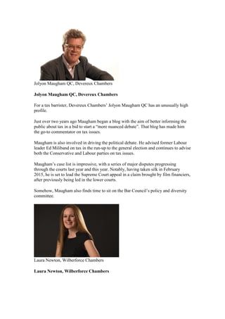 Jolyon Maugham QC, Devereux Chambers
Jolyon Maugham QC, Devereux Chambers
For a tax barrister, Devereux Chambers’ Jolyon Maugham QC has an unusually high
profile.
Just over two years ago Maugham began a blog with the aim of better informing the
public about tax in a bid to start a “more nuanced debate”. That blog has made him
the go-to commentator on tax issues.
Maugham is also involved in driving the political debate. He advised former Labour
leader Ed Miliband on tax in the run-up to the general election and continues to advise
both the Conservative and Labour parties on tax issues.
Maugham’s case list is impressive, with a series of major disputes progressing
through the courts last year and this year. Notably, having taken silk in February
2015, he is set to lead the Supreme Court appeal in a claim brought by film financiers,
after previously being led in the lower courts.
Somehow, Maugham also finds time to sit on the Bar Council’s policy and diversity
committee.
Laura Newton, Wilberforce Chambers
Laura Newton, Wilberforce Chambers
 
