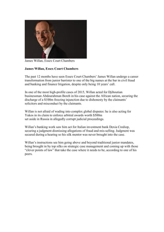 James Willan, Essex Court Chambers
James Willan, Essex Court Chambers
The past 12 months have seen Essex Court Chambers’ James Willan undergo a career
transformation from junior barrister to one of the big names at the bar in civil fraud
and banking and finance litigation, despite only being 10 years’ call.
In one of the most high-profile cases of 2015, Willan acted for Djiboutian
businessman Abdourahman Boreh in his case against the African nation, securing the
discharge of a $100m freezing injunction due to dishonesty by the claimants’
solicitors and misconduct by the claimants.
Willan is not afraid of wading into complex global disputes: he is also acting for
Yukos in its claim to enforce arbitral awards worth $500m
set aside in Russia in allegedly corrupt judicial proceedings.
Willan’s banking work saw him act for Italian investment bank Dexia Crediop,
securing a judgment dismissing allegations of fraud and mis-selling. Judgment was
secured during a hearing so his silk mentor was never brought into the case.
Willan’s instructions see him going above and beyond traditional junior mandates,
being brought in by top silks on strategic case management and coming up with those
“clever points of law” that take the case where it needs to be, according to one of his
peers.
 