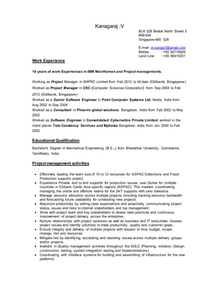 Kanagaraj .V
BLK 528 Bedok North Street 3
#08-544
Singapore-460 528
E-mail: m.kanag1@gmail.com
Mobile : +65 92716929
Land Line : +65 66416251
Work Experience
14 years of work Experiences in IBM Mainframes and Project managements.
Working as Project Manager in WIPRO Limited from Feb 2012 to till date (Citibank, Singapore)
Worked as Project Manager in CSC (Computer Sciences Corporation) from Sep 2004 to Feb
2012 (Citibank, Singapore)
Worked as a Senior Software Engineer in Patni Computer Systems Ltd, Noida, India from
Aug 2002 to Sep 2004
Worked as a Consultant in Phoenix global solutions, Bangalore, India from Feb 2002 to May
2002
Worked as Software Engineer in Consolidated Cybernetics Private Limited, worked in the
client places Tata Constancy Services and Mphasis Bangalore, India from Jun 2000 to Feb
2002
Educational Qualification
Bachelor's Degree in Mechanical Engineering (B.E.,), from Bharathiar University, Coimbatore,
TamilNadu, India
Project management activities
 Effectively leading the team size of 10 to 12 recourses for ASPAC Collections and Fraud
Production supports project.
 Experience Provide end to end supports for production issues, user Quires for multiple
countries in Citibank Cards Asia specific regions (ASPAC). This involves coordinating,
managing the onsite and offshore teams for the 24/7 supports with zero tolerance.
 Manage resource allocation across multiple projects including tracking resource bandwidth
and forecasting future availability for scheduling new projects.
 Maximize productivity by setting clear expectations and proactively communicating project
status, issues and risks to internal stakeholders and top management.
 Work with project team and key stakeholders to devise best practices and continuous
improvement of project delivery across the enterprise.
 Nurture relationships with project sponsors as well as business and IT executives. Assess
project issues and identify solutions to meet productivity, quality and customer goals.
 Ensure integrity and delivery of multiple projects with respect to time, budget, scope,
change, risk and resources.
 Mitigate risk by identifying, escalating and resolving issues across multiple delivery groups
and/or projects.
 Involved in Quality management activities throughout the SDLC (Planning, initiation, Design,
construction, testing, system integration testing and Implementations).
 Coordinating with interface systems for building and assembling of infrastructure for the new
platforms.
 