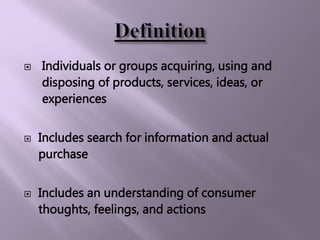  Individuals or groups acquiring, using and
disposing of products, services, ideas, or
experiences
 Includes search for information and actual
purchase
 Includes an understanding of consumer
thoughts, feelings, and actions
 