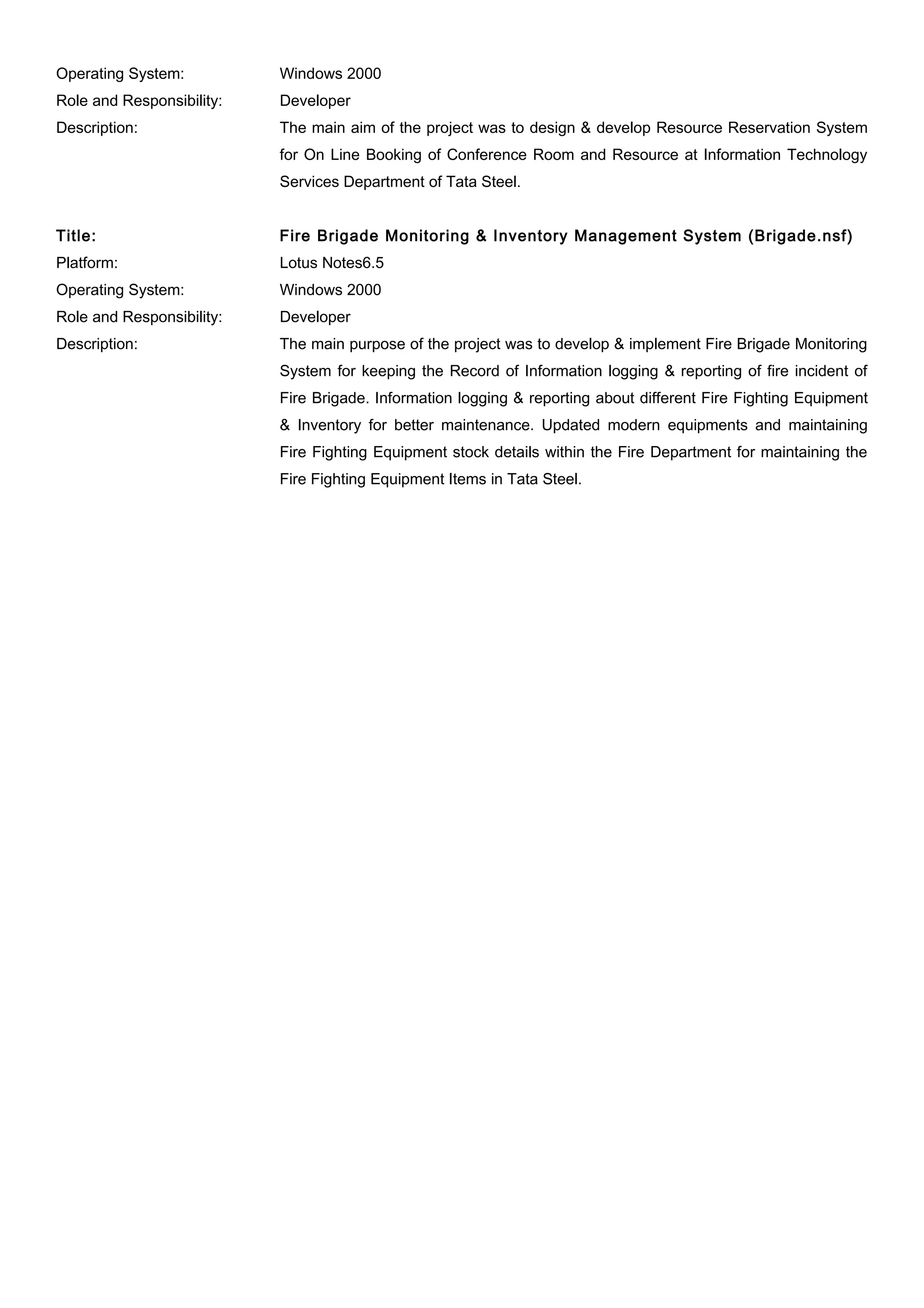 Operating System: Windows 2000
Role and Responsibility: Developer
Description: The main aim of the project was to design & develop Resource Reservation System
for On Line Booking of Conference Room and Resource at Information Technology
Services Department of Tata Steel.
Title: Fire Brigade Monitoring & Inventory Management System (Brigade.nsf)
Platform: Lotus Notes6.5
Operating System: Windows 2000
Role and Responsibility: Developer
Description: The main purpose of the project was to develop & implement Fire Brigade Monitoring
System for keeping the Record of Information logging & reporting of fire incident of
Fire Brigade. Information logging & reporting about different Fire Fighting Equipment
& Inventory for better maintenance. Updated modern equipments and maintaining
Fire Fighting Equipment stock details within the Fire Department for maintaining the
Fire Fighting Equipment Items in Tata Steel.
 