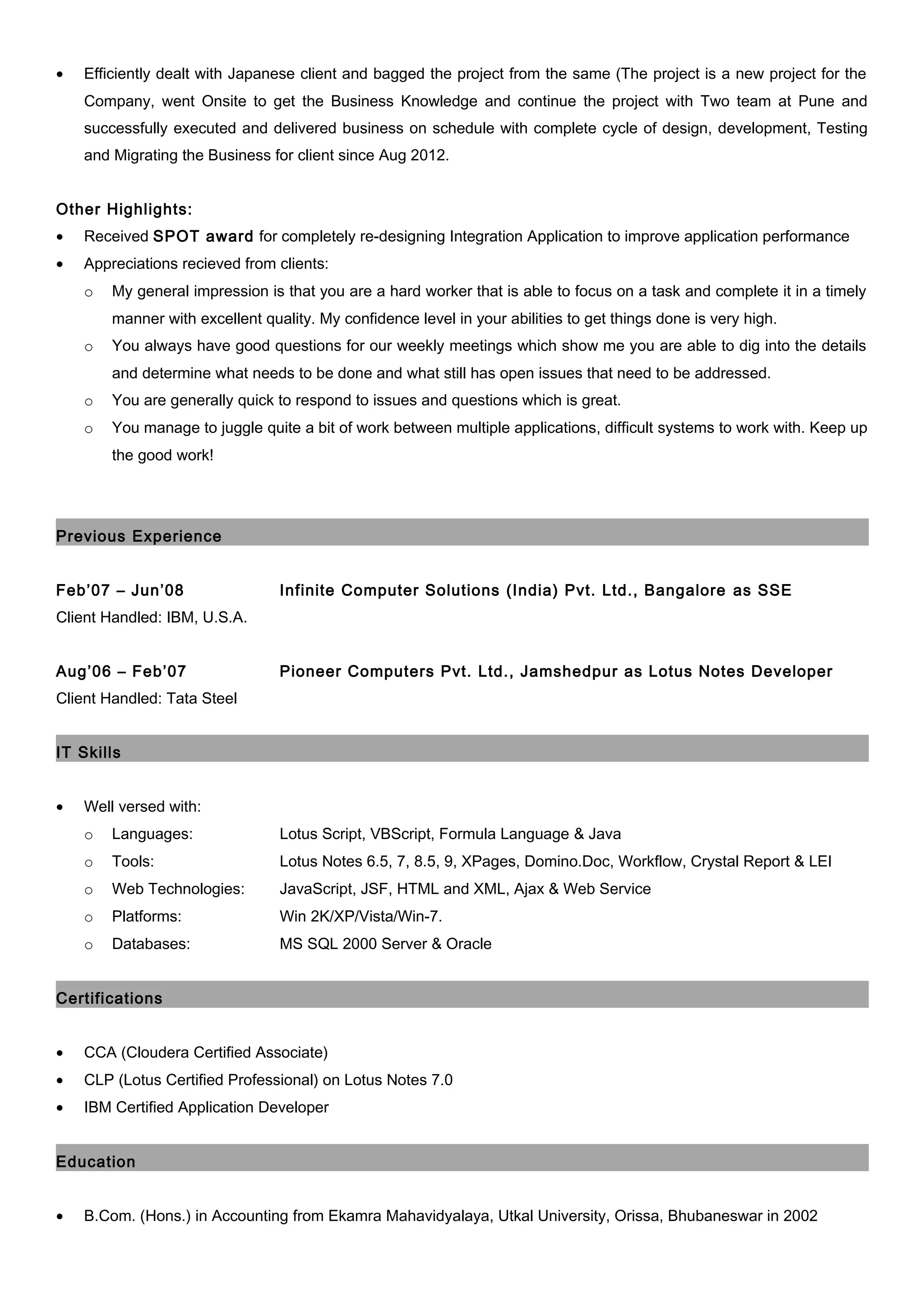 • Efficiently dealt with Japanese client and bagged the project from the same (The project is a new project for the
Company, went Onsite to get the Business Knowledge and continue the project with Two team at Pune and
successfully executed and delivered business on schedule with complete cycle of design, development, Testing
and Migrating the Business for client since Aug 2012.
Other Highlights:
• Received SPOT award for completely re-designing Integration Application to improve application performance
• Appreciations recieved from clients:
o My general impression is that you are a hard worker that is able to focus on a task and complete it in a timely
manner with excellent quality. My confidence level in your abilities to get things done is very high.
o You always have good questions for our weekly meetings which show me you are able to dig into the details
and determine what needs to be done and what still has open issues that need to be addressed.
o You are generally quick to respond to issues and questions which is great.
o You manage to juggle quite a bit of work between multiple applications, difficult systems to work with. Keep up
the good work!
Previous Experience
Feb’07 – Jun’08 Infinite Computer Solutions (India) Pvt. Ltd., Bangalore as SSE
Client Handled: IBM, U.S.A.
Aug’06 – Feb’07 Pioneer Computers Pvt. Ltd., Jamshedpur as Lotus Notes Developer
Client Handled: Tata Steel
IT Skills
• Well versed with:
o Languages: Lotus Script, VBScript, Formula Language & Java
o Tools: Lotus Notes 6.5, 7, 8.5, 9, XPages, Domino.Doc, Workflow, Crystal Report & LEI
o Web Technologies: JavaScript, JSF, HTML and XML, Ajax & Web Service
o Platforms: Win 2K/XP/Vista/Win-7.
o Databases: MS SQL 2000 Server & Oracle
Certifications
• CCA (Cloudera Certified Associate)
• CLP (Lotus Certified Professional) on Lotus Notes 7.0
• IBM Certified Application Developer
Education
• B.Com. (Hons.) in Accounting from Ekamra Mahavidyalaya, Utkal University, Orissa, Bhubaneswar in 2002
 