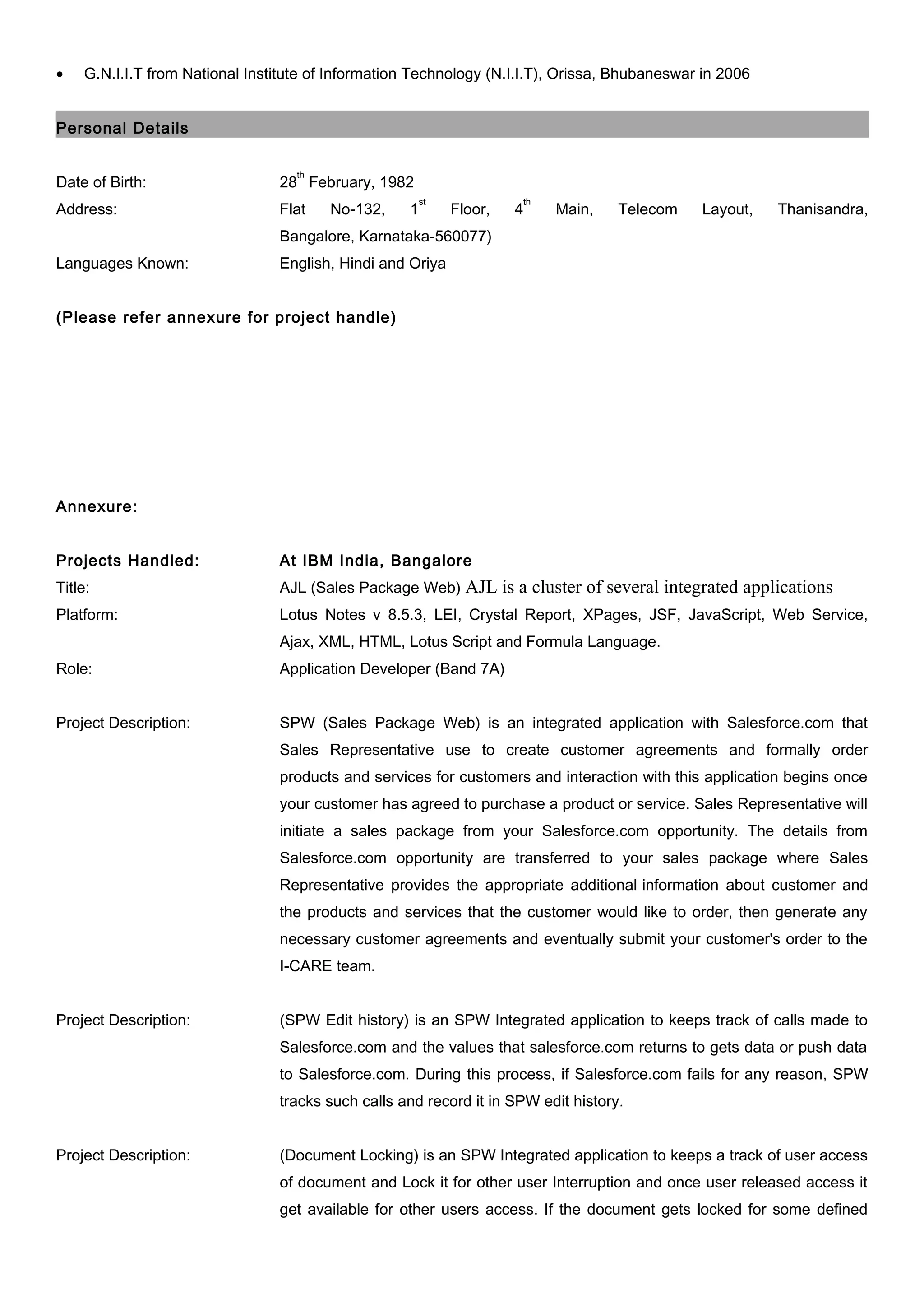 • G.N.I.I.T from National Institute of Information Technology (N.I.I.T), Orissa, Bhubaneswar in 2006
Personal Details
Date of Birth: 28
th
February, 1982
Address: Flat No-132, 1
st
Floor, 4
th
Main, Telecom Layout, Thanisandra,
Bangalore, Karnataka-560077)
Languages Known: English, Hindi and Oriya
(Please refer annexure for project handle)
Annexure:
Projects Handled: At IBM India, Bangalore
Title: AJL (Sales Package Web) AJL is a cluster of several integrated applications
Platform: Lotus Notes v 8.5.3, LEI, Crystal Report, XPages, JSF, JavaScript, Web Service,
Ajax, XML, HTML, Lotus Script and Formula Language.
Role: Application Developer (Band 7A)
Project Description: SPW (Sales Package Web) is an integrated application with Salesforce.com that
Sales Representative use to create customer agreements and formally order
products and services for customers and interaction with this application begins once
your customer has agreed to purchase a product or service. Sales Representative will
initiate a sales package from your Salesforce.com opportunity. The details from
Salesforce.com opportunity are transferred to your sales package where Sales
Representative provides the appropriate additional information about customer and
the products and services that the customer would like to order, then generate any
necessary customer agreements and eventually submit your customer's order to the
I-CARE team.
Project Description: (SPW Edit history) is an SPW Integrated application to keeps track of calls made to
Salesforce.com and the values that salesforce.com returns to gets data or push data
to Salesforce.com. During this process, if Salesforce.com fails for any reason, SPW
tracks such calls and record it in SPW edit history.
Project Description: (Document Locking) is an SPW Integrated application to keeps a track of user access
of document and Lock it for other user Interruption and once user released access it
get available for other users access. If the document gets locked for some defined
 