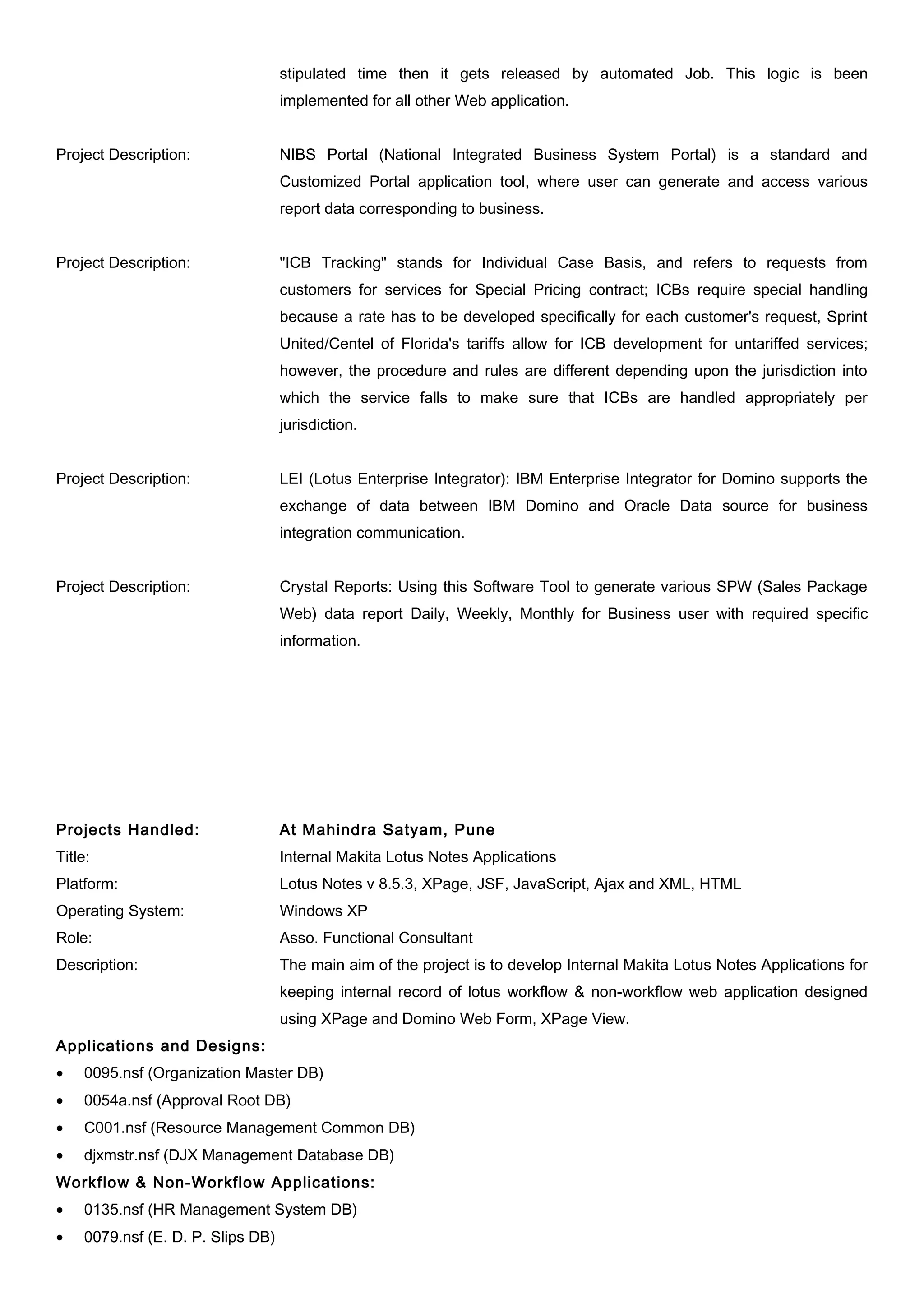 stipulated time then it gets released by automated Job. This logic is been
implemented for all other Web application.
Project Description: NIBS Portal (National Integrated Business System Portal) is a standard and
Customized Portal application tool, where user can generate and access various
report data corresponding to business.
Project Description: "ICB Tracking" stands for Individual Case Basis, and refers to requests from
customers for services for Special Pricing contract; ICBs require special handling
because a rate has to be developed specifically for each customer's request, Sprint
United/Centel of Florida's tariffs allow for ICB development for untariffed services;
however, the procedure and rules are different depending upon the jurisdiction into
which the service falls to make sure that ICBs are handled appropriately per
jurisdiction.
Project Description: LEI (Lotus Enterprise Integrator): IBM Enterprise Integrator for Domino supports the
exchange of data between IBM Domino and Oracle Data source for business
integration communication.
Project Description: Crystal Reports: Using this Software Tool to generate various SPW (Sales Package
Web) data report Daily, Weekly, Monthly for Business user with required specific
information.
Projects Handled: At Mahindra Satyam, Pune
Title: Internal Makita Lotus Notes Applications
Platform: Lotus Notes v 8.5.3, XPage, JSF, JavaScript, Ajax and XML, HTML
Operating System: Windows XP
Role: Asso. Functional Consultant
Description: The main aim of the project is to develop Internal Makita Lotus Notes Applications for
keeping internal record of lotus workflow & non-workflow web application designed
using XPage and Domino Web Form, XPage View.
Applications and Designs:
• 0095.nsf (Organization Master DB)
• 0054a.nsf (Approval Root DB)
• C001.nsf (Resource Management Common DB)
• djxmstr.nsf (DJX Management Database DB)
Workflow & Non-Workflow Applications:
• 0135.nsf (HR Management System DB)
• 0079.nsf (E. D. P. Slips DB)
 