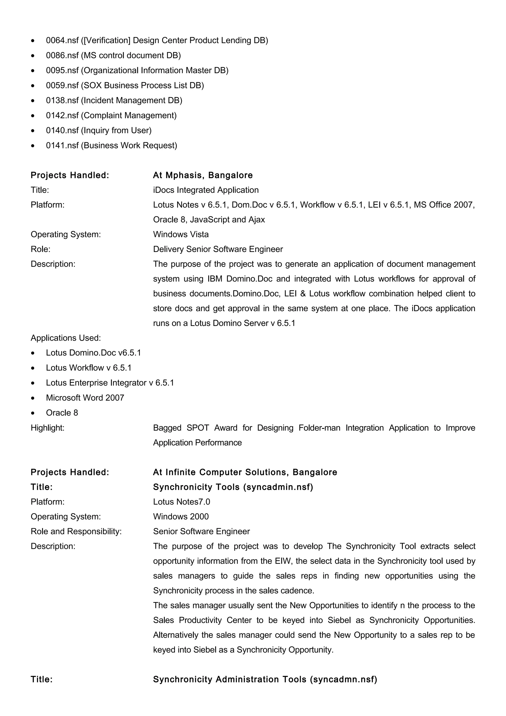 • 0064.nsf ([Verification] Design Center Product Lending DB)
• 0086.nsf (MS control document DB)
• 0095.nsf (Organizational Information Master DB)
• 0059.nsf (SOX Business Process List DB)
• 0138.nsf (Incident Management DB)
• 0142.nsf (Complaint Management)
• 0140.nsf (Inquiry from User)
• 0141.nsf (Business Work Request)
Projects Handled: At Mphasis, Bangalore
Title: iDocs Integrated Application
Platform: Lotus Notes v 6.5.1, Dom.Doc v 6.5.1, Workflow v 6.5.1, LEI v 6.5.1, MS Office 2007,
Oracle 8, JavaScript and Ajax
Operating System: Windows Vista
Role: Delivery Senior Software Engineer
Description: The purpose of the project was to generate an application of document management
system using IBM Domino.Doc and integrated with Lotus workflows for approval of
business documents.Domino.Doc, LEI & Lotus workflow combination helped client to
store docs and get approval in the same system at one place. The iDocs application
runs on a Lotus Domino Server v 6.5.1
Applications Used:
• Lotus Domino.Doc v6.5.1
• Lotus Workflow v 6.5.1
• Lotus Enterprise Integrator v 6.5.1
• Microsoft Word 2007
• Oracle 8
Highlight: Bagged SPOT Award for Designing Folder-man Integration Application to Improve
Application Performance
Projects Handled: At Infinite Computer Solutions, Bangalore
Title: Synchronicity Tools (syncadmin.nsf)
Platform: Lotus Notes7.0
Operating System: Windows 2000
Role and Responsibility: Senior Software Engineer
Description: The purpose of the project was to develop The Synchronicity Tool extracts select
opportunity information from the EIW, the select data in the Synchronicity tool used by
sales managers to guide the sales reps in finding new opportunities using the
Synchronicity process in the sales cadence.
The sales manager usually sent the New Opportunities to identify n the process to the
Sales Productivity Center to be keyed into Siebel as Synchronicity Opportunities.
Alternatively the sales manager could send the New Opportunity to a sales rep to be
keyed into Siebel as a Synchronicity Opportunity.
Title: Synchronicity Administration Tools (syncadmn.nsf)
 
