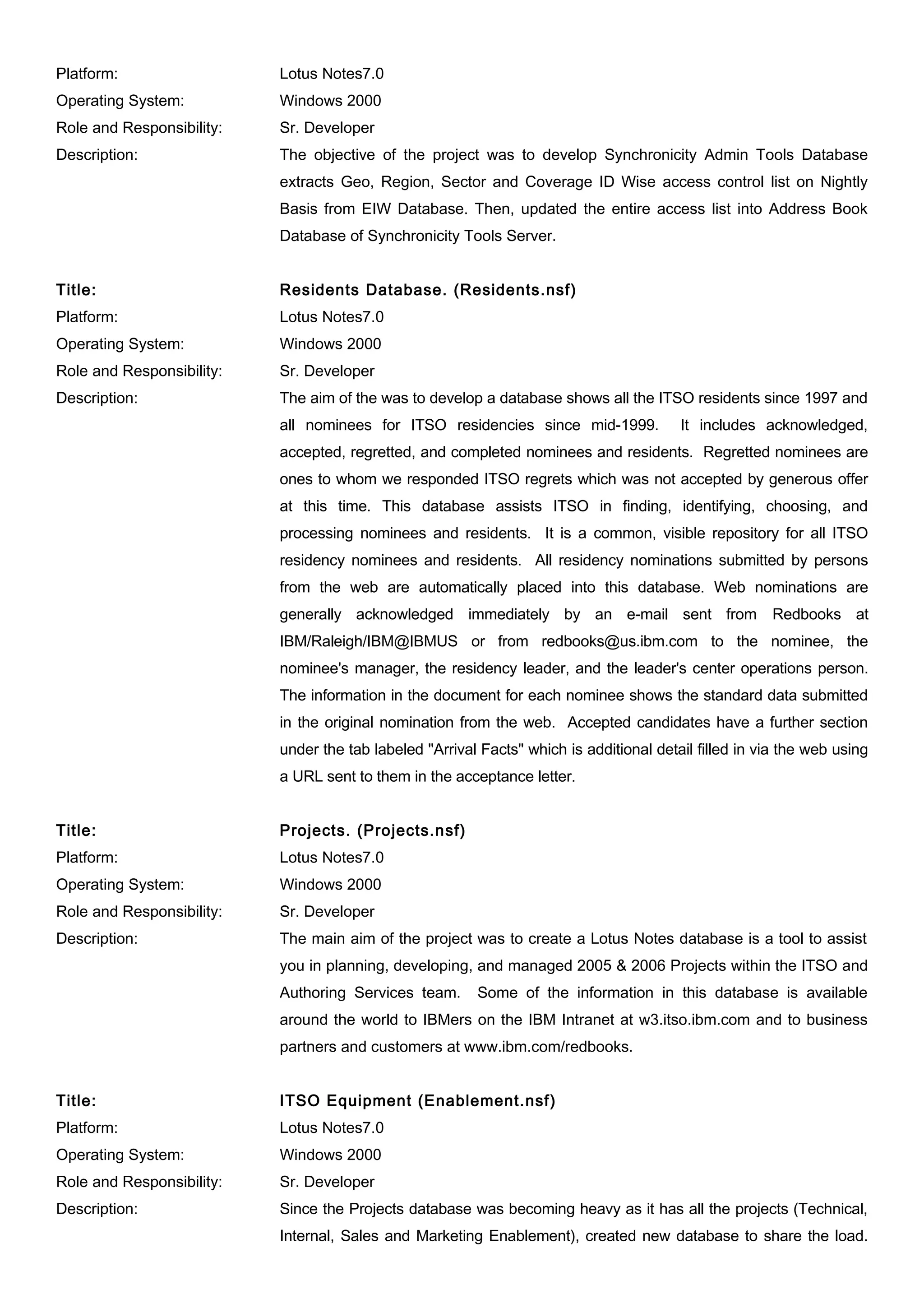 Platform: Lotus Notes7.0
Operating System: Windows 2000
Role and Responsibility: Sr. Developer
Description: The objective of the project was to develop Synchronicity Admin Tools Database
extracts Geo, Region, Sector and Coverage ID Wise access control list on Nightly
Basis from EIW Database. Then, updated the entire access list into Address Book
Database of Synchronicity Tools Server.
Title: Residents Database. (Residents.nsf)
Platform: Lotus Notes7.0
Operating System: Windows 2000
Role and Responsibility: Sr. Developer
Description: The aim of the was to develop a database shows all the ITSO residents since 1997 and
all nominees for ITSO residencies since mid-1999. It includes acknowledged,
accepted, regretted, and completed nominees and residents. Regretted nominees are
ones to whom we responded ITSO regrets which was not accepted by generous offer
at this time. This database assists ITSO in finding, identifying, choosing, and
processing nominees and residents. It is a common, visible repository for all ITSO
residency nominees and residents. All residency nominations submitted by persons
from the web are automatically placed into this database. Web nominations are
generally acknowledged immediately by an e-mail sent from Redbooks at
IBM/Raleigh/IBM@IBMUS or from redbooks@us.ibm.com to the nominee, the
nominee's manager, the residency leader, and the leader's center operations person.
The information in the document for each nominee shows the standard data submitted
in the original nomination from the web. Accepted candidates have a further section
under the tab labeled "Arrival Facts" which is additional detail filled in via the web using
a URL sent to them in the acceptance letter.
Title: Projects. (Projects.nsf)
Platform: Lotus Notes7.0
Operating System: Windows 2000
Role and Responsibility: Sr. Developer
Description: The main aim of the project was to create a Lotus Notes database is a tool to assist
you in planning, developing, and managed 2005 & 2006 Projects within the ITSO and
Authoring Services team. Some of the information in this database is available
around the world to IBMers on the IBM Intranet at w3.itso.ibm.com and to business
partners and customers at www.ibm.com/redbooks.
Title: ITSO Equipment (Enablement.nsf)
Platform: Lotus Notes7.0
Operating System: Windows 2000
Role and Responsibility: Sr. Developer
Description: Since the Projects database was becoming heavy as it has all the projects (Technical,
Internal, Sales and Marketing Enablement), created new database to share the load.
 