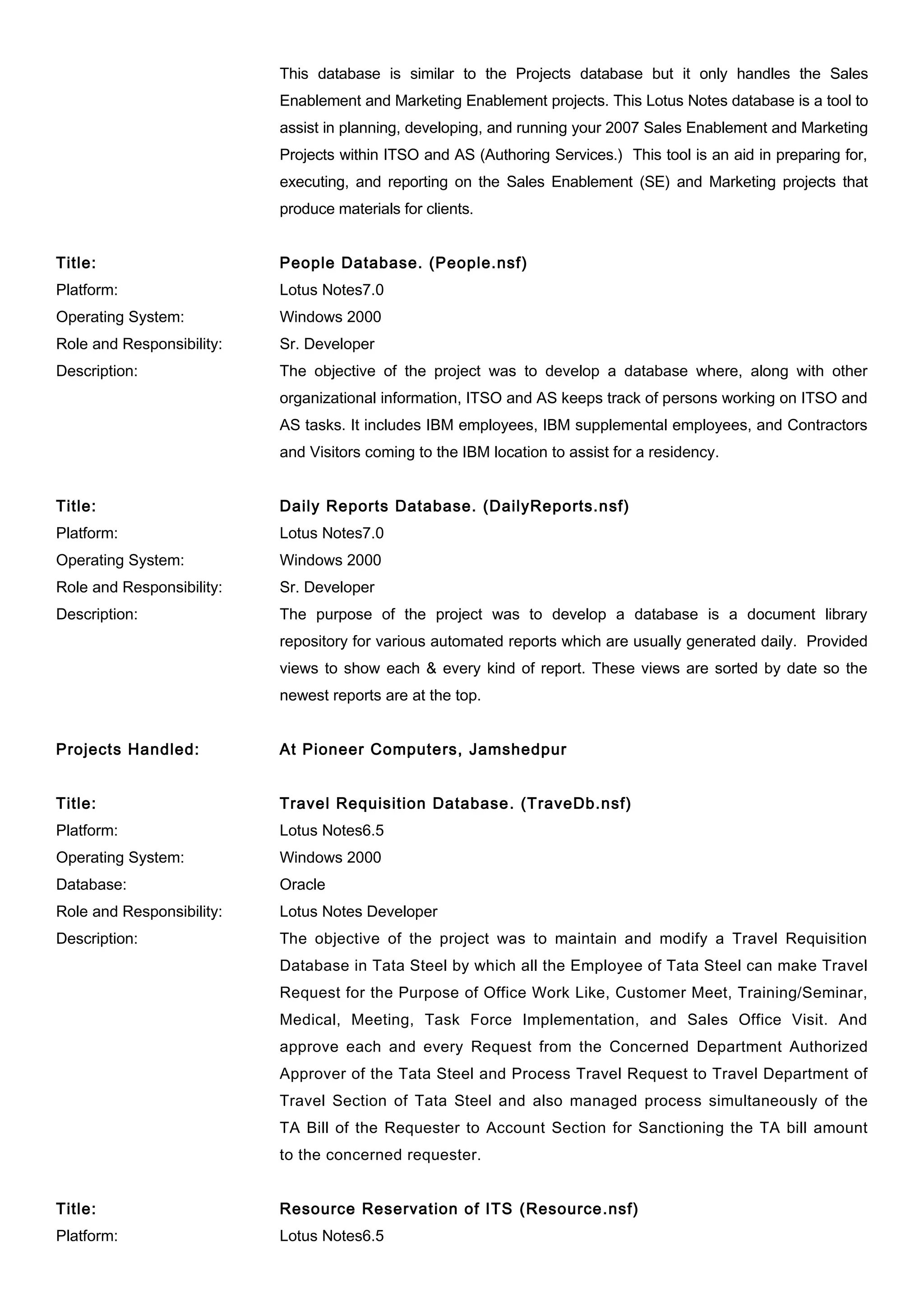 This database is similar to the Projects database but it only handles the Sales
Enablement and Marketing Enablement projects. This Lotus Notes database is a tool to
assist in planning, developing, and running your 2007 Sales Enablement and Marketing
Projects within ITSO and AS (Authoring Services.) This tool is an aid in preparing for,
executing, and reporting on the Sales Enablement (SE) and Marketing projects that
produce materials for clients.
Title: People Database. (People.nsf)
Platform: Lotus Notes7.0
Operating System: Windows 2000
Role and Responsibility: Sr. Developer
Description: The objective of the project was to develop a database where, along with other
organizational information, ITSO and AS keeps track of persons working on ITSO and
AS tasks. It includes IBM employees, IBM supplemental employees, and Contractors
and Visitors coming to the IBM location to assist for a residency.
Title: Daily Reports Database. (DailyReports.nsf)
Platform: Lotus Notes7.0
Operating System: Windows 2000
Role and Responsibility: Sr. Developer
Description: The purpose of the project was to develop a database is a document library
repository for various automated reports which are usually generated daily. Provided
views to show each & every kind of report. These views are sorted by date so the
newest reports are at the top.
Projects Handled: At Pioneer Computers, Jamshedpur
Title: Travel Requisition Database. (TraveDb.nsf)
Platform: Lotus Notes6.5
Operating System: Windows 2000
Database: Oracle
Role and Responsibility: Lotus Notes Developer
Description: The objective of the project was to maintain and modify a Travel Requisition
Database in Tata Steel by which all the Employee of Tata Steel can make Travel
Request for the Purpose of Office Work Like, Customer Meet, Training/Seminar,
Medical, Meeting, Task Force Implementation, and Sales Office Visit. And
approve each and every Request from the Concerned Department Authorized
Approver of the Tata Steel and Process Travel Request to Travel Department of
Travel Section of Tata Steel and also managed process simultaneously of the
TA Bill of the Requester to Account Section for Sanctioning the TA bill amount
to the concerned requester.
Title: Resource Reservation of ITS (Resource.nsf)
Platform: Lotus Notes6.5
 