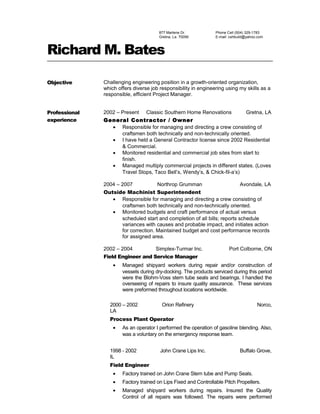 877 Marlene Dr.
Gretna, La. 70056
Phone Cell (504) 329-1783
E-mail: cshbuild@yahoo.com
Richard M. Bates
Objective Challenging engineering position in a growth-oriented organization,
which offers diverse job responsibility in engineering using my skills as a
responsible, efficient Project Manager.
Professional
experience
2002 – Present Classic Southern Home Renovations Gretna, LA
General Contractor / Owner
• Responsible for managing and directing a crew consisting of
craftsmen both technically and non-technically oriented.
• I have held a General Contractor license since 2002 Residential
& Commercial.
• Monitored residential and commercial job sites from start to
finish.
• Managed multiply commercial projects in different states. (Loves
Travel Stops, Taco Bell’s, Wendy’s, & Chick-fil-a’s)
2004 – 2007 Northrop Grumman Avondale, LA
Outside Machinist Superintendent
• Responsible for managing and directing a crew consisting of
craftsmen both technically and non-technically oriented.
• Monitored budgets and craft performance of actual versus
scheduled start and completion of all bills; reports schedule
variances with causes and probable impact, and initiates action
for correction. Maintained budget and cost performance records
for assigned area.
2002 – 2004 Simplex-Turmar Inc. Port Colborne, ON
Field Engineer and Service Manager
• Managed shipyard workers during repair and/or construction of
vessels during dry-docking. The products serviced during this period
were the Blohm-Voss stern tube seals and bearings. I handled the
overseeing of repairs to insure quality assurance. These services
were preformed throughout locations worldwide.
2000 – 2002 Orion Refinery Norco,
LA
Process Plant Operator
• As an operator I performed the operation of gasoline blending. Also,
was a voluntary on the emergency response team.
1998 - 2002 John Crane Lips Inc. Buffalo Grove,
IL
Field Engineer
• Factory trained on John Crane Stern tube and Pump Seals.
• Factory trained on Lips Fixed and Controllable Pitch Propellers.
• Managed shipyard workers during repairs. Insured the Quality
Control of all repairs was followed. The repairs were performed
 